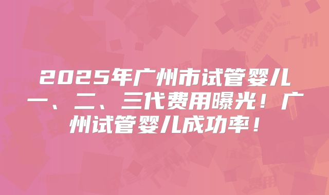 2025年广州市试管婴儿一、二、三代费用曝光！广州试管婴儿成功率！