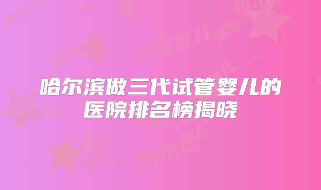 哈尔滨做三代试管婴儿的医院排名榜揭晓