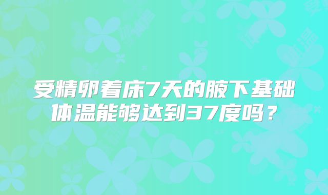 受精卵着床7天的腋下基础体温能够达到37度吗？