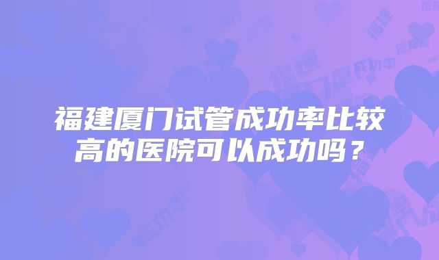 福建厦门试管成功率比较高的医院可以成功吗?