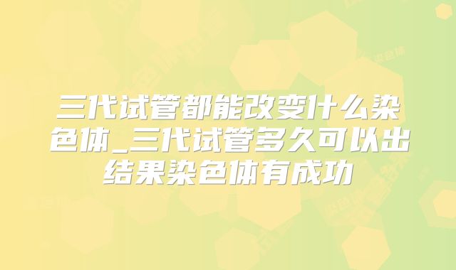 三代试管都能改变什么染色体_三代试管多久可以出结果染色体有成功