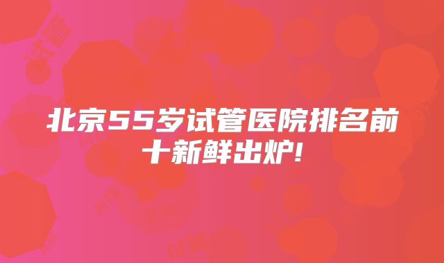 北京55岁试管医院排名前十新鲜出炉!