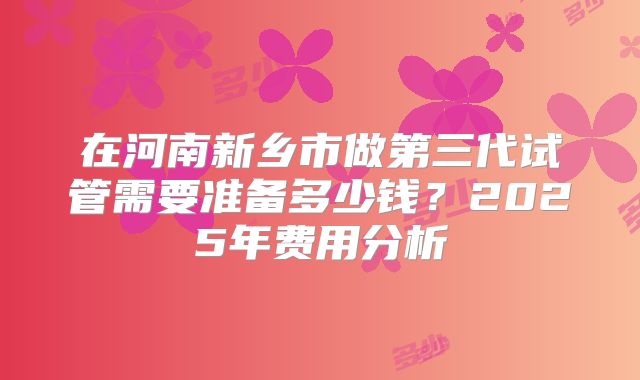 在河南新乡市做第三代试管需要准备多少钱？2025年费用分析