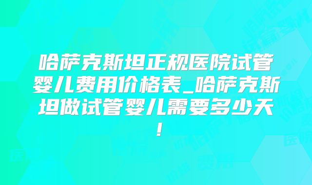哈萨克斯坦正规医院试管婴儿费用价格表_哈萨克斯坦做试管婴儿需要多少天！