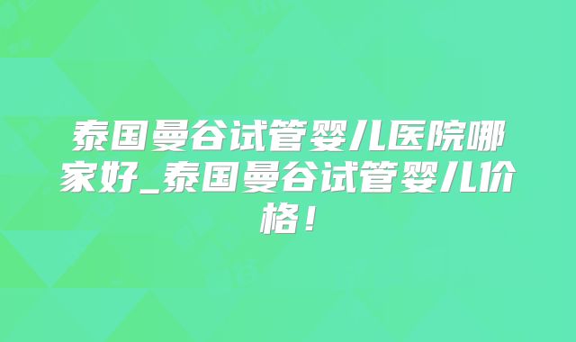 泰国曼谷试管婴儿医院哪家好_泰国曼谷试管婴儿价格！