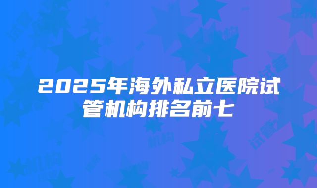 2025年海外私立医院试管机构排名前七