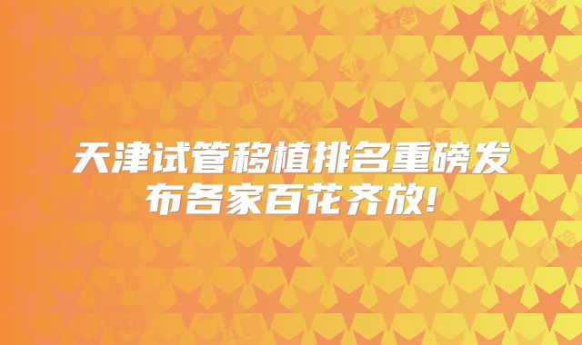 天津试管移植排名重磅发布各家百花齐放!