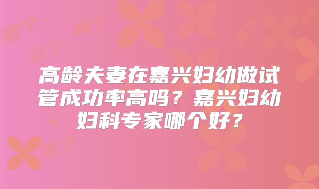 高龄夫妻在嘉兴妇幼做试管成功率高吗？嘉兴妇幼妇科专家哪个好？