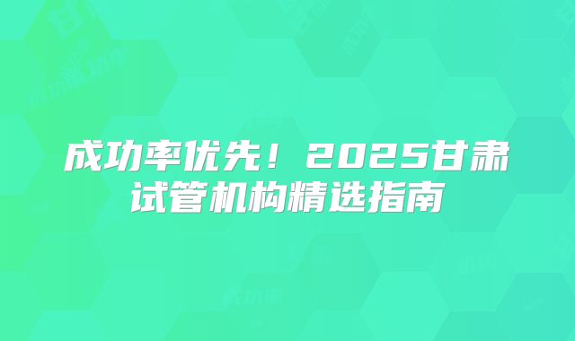 成功率优先!2025甘肃试管机构精选指南