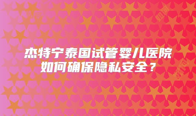 杰特宁泰国试管婴儿医院如何确保隐私安全?