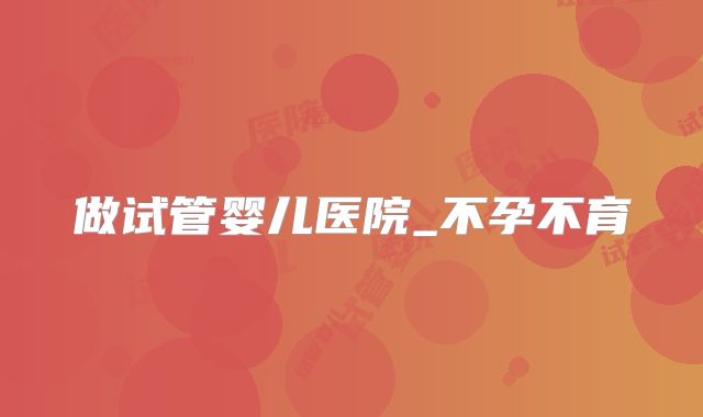 做试管婴儿医院_不孕不育