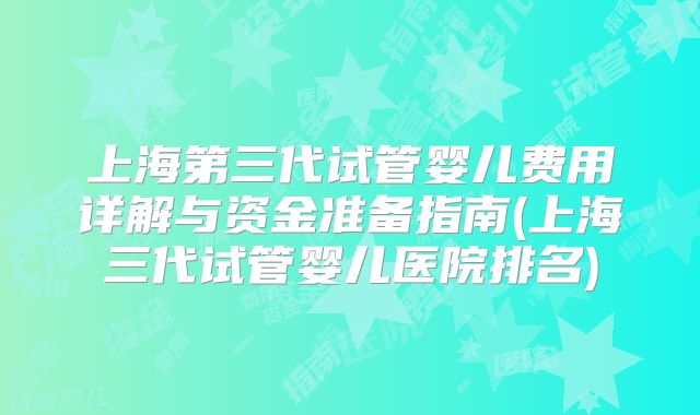 上海第三代试管婴儿费用详解与资金准备指南(上海三代试管婴儿医院排名)