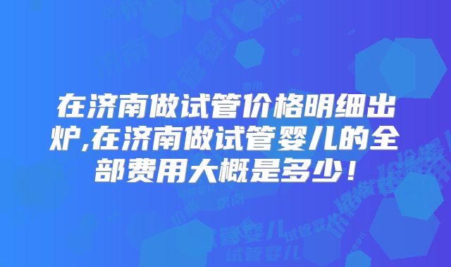 在济南做试管价格明细出炉,在济南做试管婴儿的全部费用大概是多少！