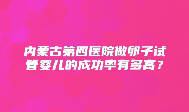 内蒙古第四医院做卵子试管婴儿的成功率有多高?