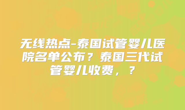 无线热点-泰国试管婴儿医院名单公布？泰国三代试管婴儿收费，？