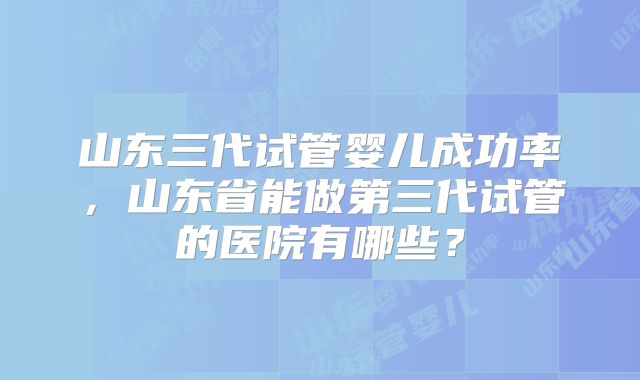 山东三代试管婴儿成功率,山东省能做第三代试管的医院有哪些?