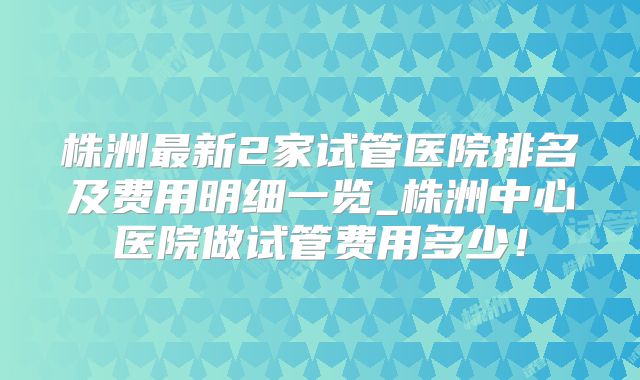 株洲最新2家试管医院排名及费用明细一览_株洲中心医院做试管费用多少！