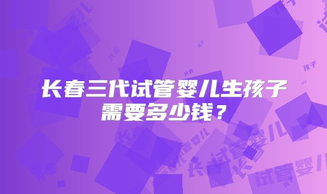长春三代试管婴儿生孩子需要多少钱?