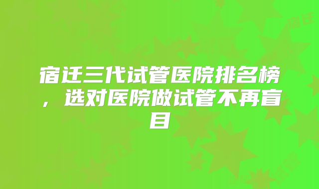 宿迁三代试管医院排名榜,选对医院做试管不再盲目