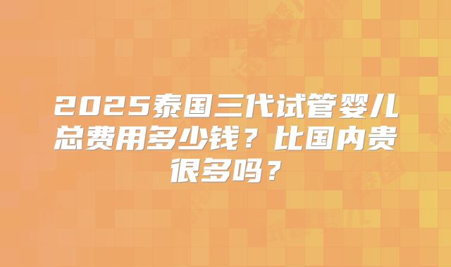 2025泰国三代试管婴儿总费用多少钱？比国内贵很多吗？