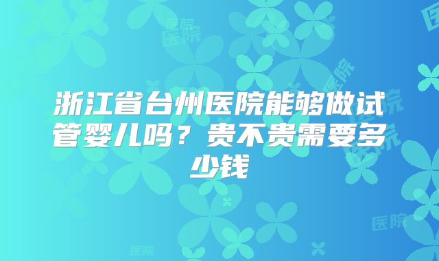 浙江省台州医院能够做试管婴儿吗?贵不贵需要多少钱