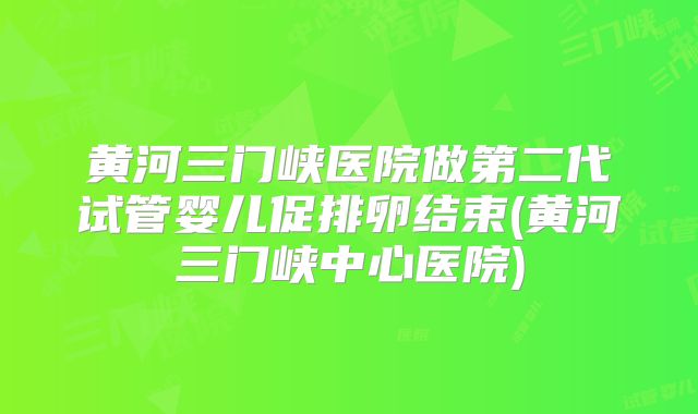 黄河三门峡医院做第二代试管婴儿促排卵结束(黄河三门峡中心医院)