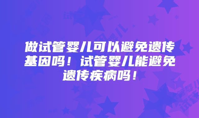 做试管婴儿可以避免遗传基因吗!试管婴儿能避免遗传疾病吗!