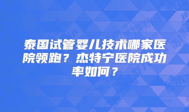 泰国试管婴儿技术哪家医院领跑？杰特宁医院成功率如何？