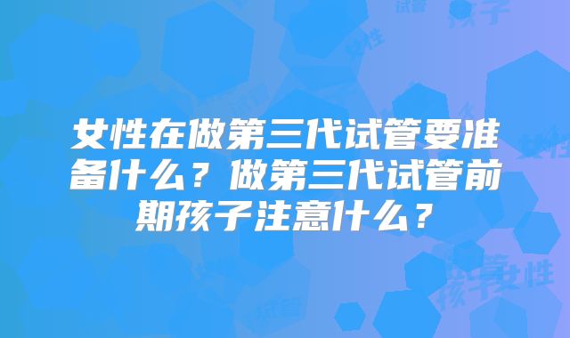 女性在做第三代试管要准备什么?做第三代试管前期孩子注意什么?
