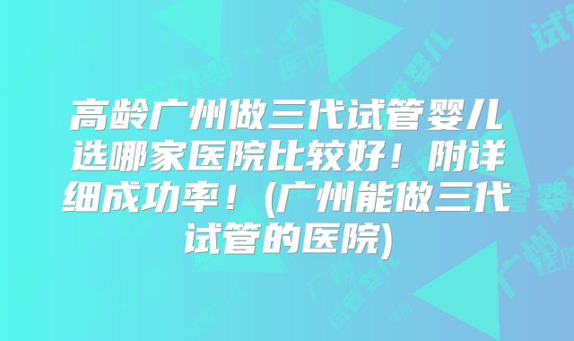 高龄广州做三代试管婴儿选哪家医院比较好！附详细成功率！(广州能做三代试管的医院)