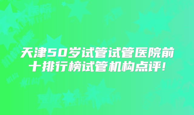 天津50岁试管试管医院前十排行榜试管机构点评!