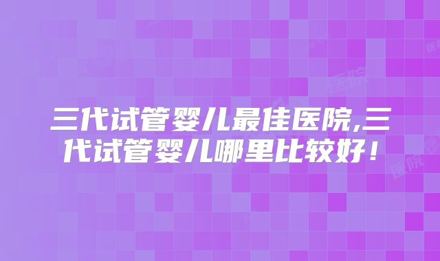 三代试管婴儿最佳医院,三代试管婴儿哪里比较好！