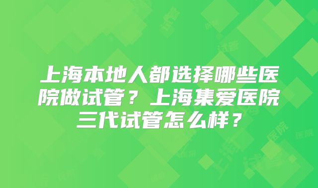 上海本地人都选择哪些医院做试管？上海集爱医院三代试管怎么样？