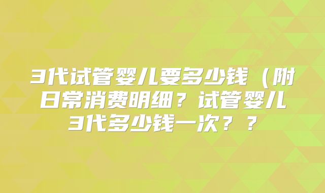 3代试管婴儿要多少钱（附日常消费明细？试管婴儿3代多少钱一次？？