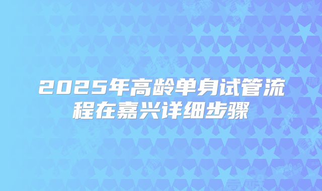 2025年高龄单身试管流程在嘉兴详细步骤
