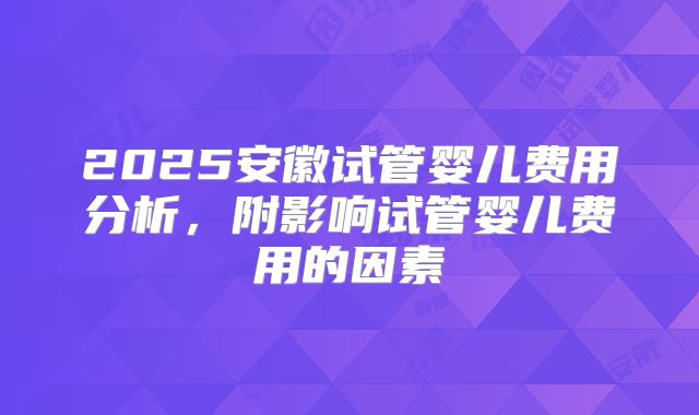 2025安徽试管婴儿费用分析，附影响试管婴儿费用的因素