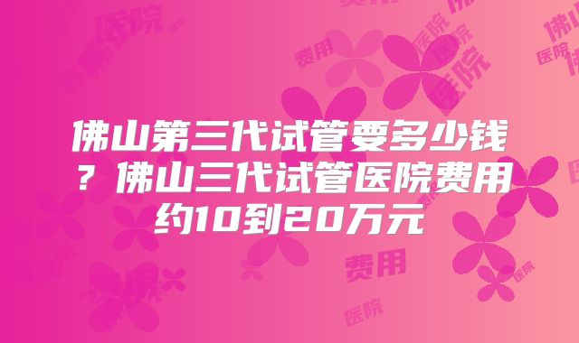 佛山第三代试管要多少钱？佛山三代试管医院费用约10到20万元