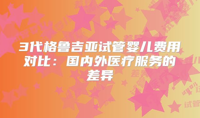 3代格鲁吉亚试管婴儿费用对比：国内外医疗服务的差异