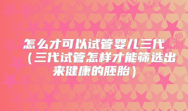 怎么才可以试管婴儿三代（三代试管怎样才能筛选出来健康的胚胎）