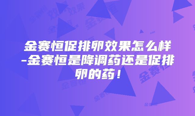 金赛恒促排卵效果怎么样-金赛恒是降调药还是促排卵的药！