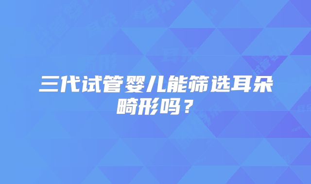 三代试管婴儿能筛选耳朵畸形吗？