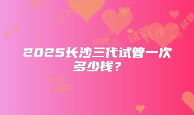 2025长沙三代试管一次多少钱？