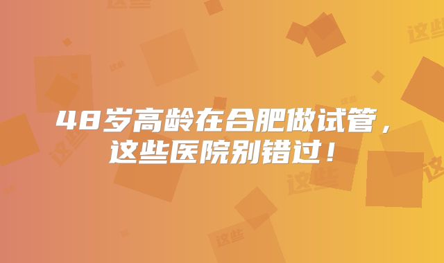 48岁高龄在合肥做试管，这些医院别错过！