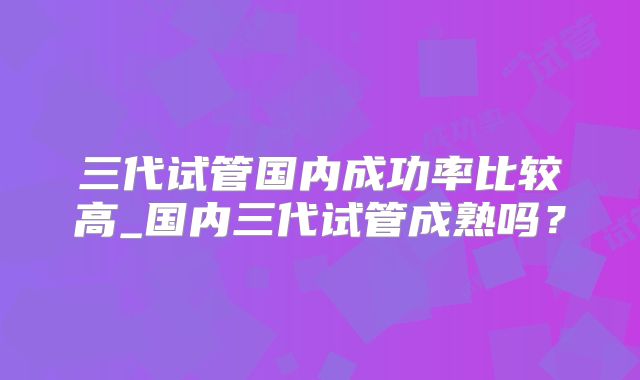 三代试管国内成功率比较高_国内三代试管成熟吗？