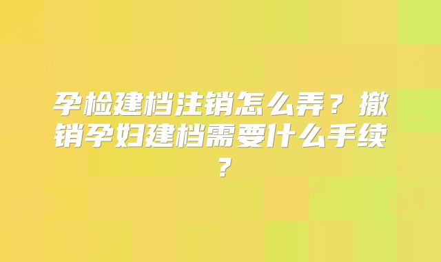 孕检建档注销怎么弄?撤销孕妇建档需要什么手续?