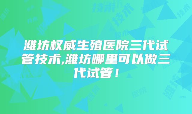 潍坊权威生殖医院三代试管技术,潍坊哪里可以做三代试管！