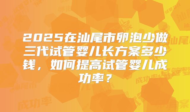 2025在汕尾市卵泡少做三代试管婴儿长方案多少钱,如何提高试管婴儿成功率?