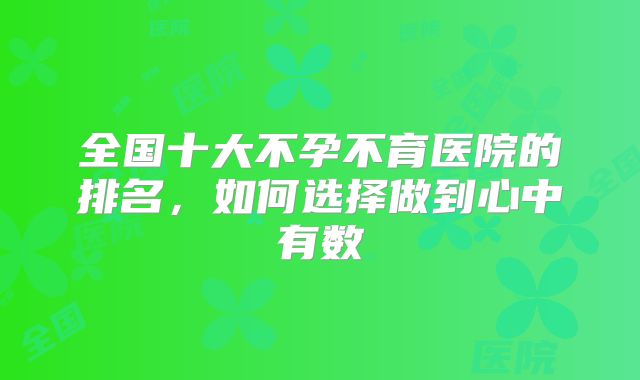 全国十大不孕不育医院的排名，如何选择做到心中有数