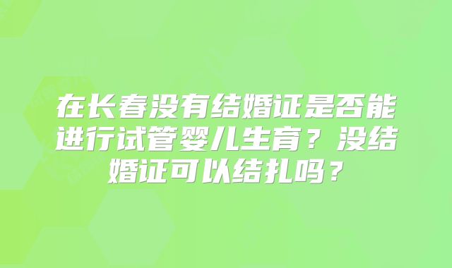 在长春没有结婚证是否能进行试管婴儿生育？没结婚证可以结扎吗？