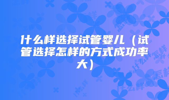 什么样选择试管婴儿（试管选择怎样的方式成功率大）